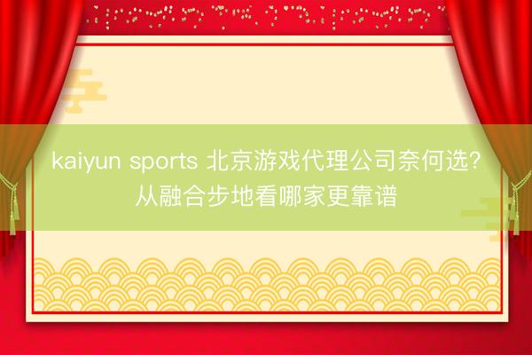 kaiyun sports 北京游戏代理公司奈何选？从融合步地看哪家更靠谱