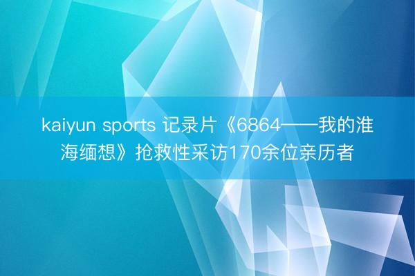 kaiyun sports 记录片《6864——我的淮海缅想》抢救性采访170余位亲历者