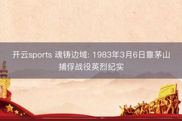 开云sports 魂铸边域: 1983年3月6日靠茅山捕俘战役英烈纪实