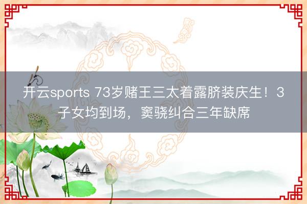 开云sports 73岁赌王三太着露脐装庆生！3子女均到场，窦骁纠合三年缺席