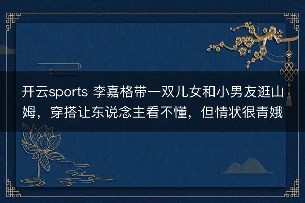 开云sports 李嘉格带一双儿女和小男友逛山姆，穿搭让东说念主看不懂，但情状很青娥