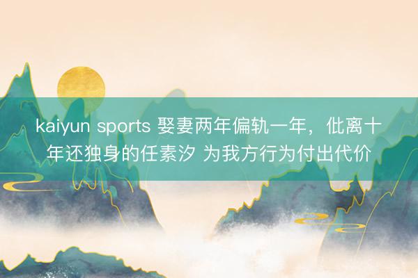 kaiyun sports 娶妻两年偏轨一年，仳离十年还独身的任素汐 为我方行为付出代价