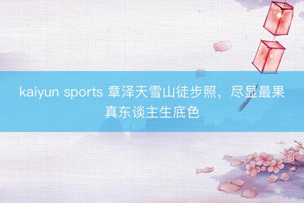 kaiyun sports 章泽天雪山徒步照，尽显最果真东谈主生底色