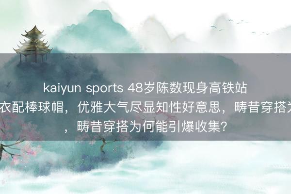 kaiyun sports 48岁陈数现身高铁站被偶遇，藏蓝外衣配棒球帽，优雅大气尽显知性好意思，畴昔穿搭为何能引爆收集？