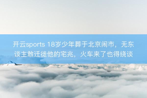 开云sports 18岁少年葬于北京闹市,无东谈主敢迁徙他的宅兆,火车来了也得绕谈
