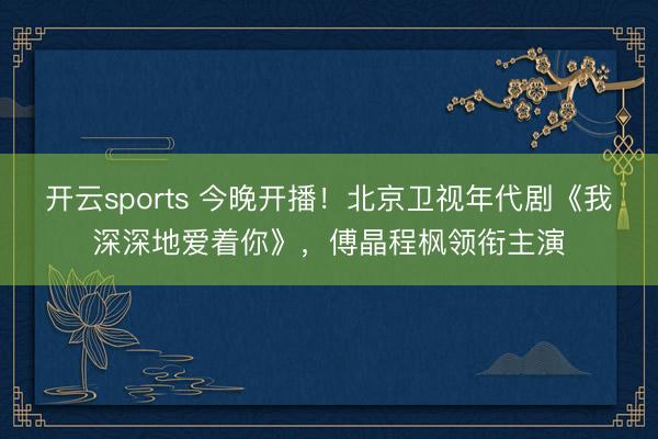 开云sports 今晚开播！北京卫视年代剧《我深深地爱着你》，傅晶程枫领衔主演