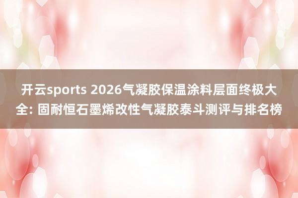 开云sports 2026气凝胶保温涂料层面终极大全: 固耐恒石墨烯改性气凝胶泰斗测评与排名榜