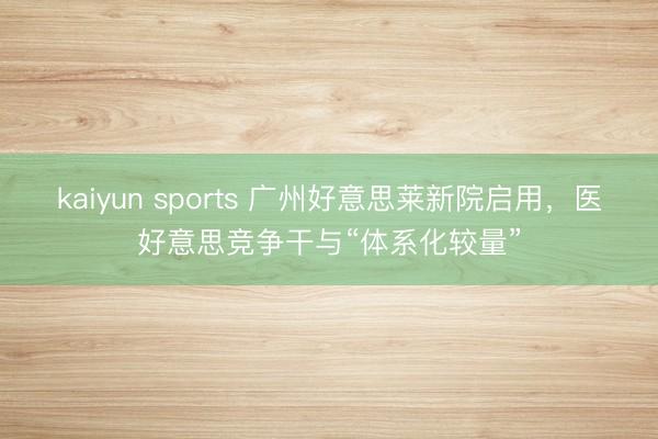 kaiyun sports 广州好意思莱新院启用，医好意思竞争干与“体系化较量”
