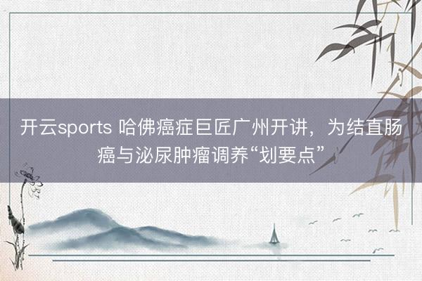 开云sports 哈佛癌症巨匠广州开讲,为结直肠癌与泌尿肿瘤调养“划要点”