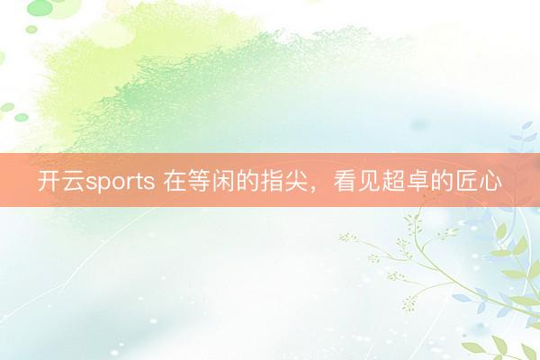 开云sports 在等闲的指尖,看见超卓的匠心