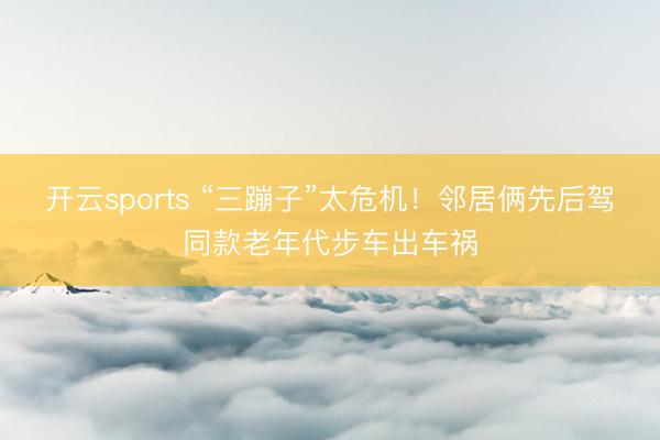 开云sports “三蹦子”太危机！邻居俩先后驾同款老年代步车出车祸