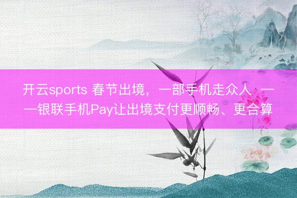 开云sports 春节出境,一部手机走众人 ——银联手机Pay让出境支付更顺畅、更合算