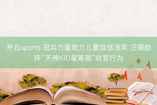 开云sports 冠兵力量助力儿童自信浅笑 汪顺助阵“天神KiD星筹画”收官行为