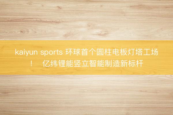 kaiyun sports 环球首个圆柱电板灯塔工场！  亿纬锂能竖立智能制造新标杆