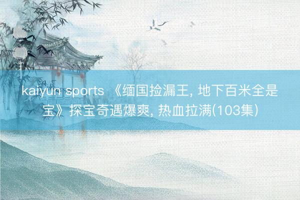 kaiyun sports 《缅国捡漏王， 地下百米全是宝》探宝奇遇爆爽， 热血拉满(103集)