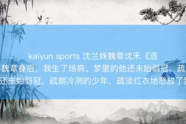kaiyun sports 沈兰姝魏章沈禾《退位让宠：泥塑皇后的醒悟》魏章身后，我生了场病。梦里的他还未始弱冠，疏朗冷冽的少年，疏淡红衣地怒放了我的盖头。