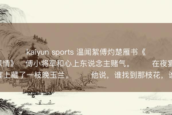 kaiyun sports 温闻絮傅灼楚雁书《新生后，我焚尽将军的深情》　傅小将军和心上东说念主赌气。 　　在夜宴上藏了一枝晚玉兰。 　　他说，谁找到那枝花，谁等于将军夫东说念主。