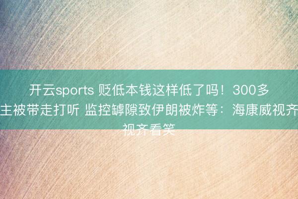 开云sports 贬低本钱这样低了吗!300多东谈主被带走打听 监控罅隙致伊朗被炸等:海康威视齐看笑