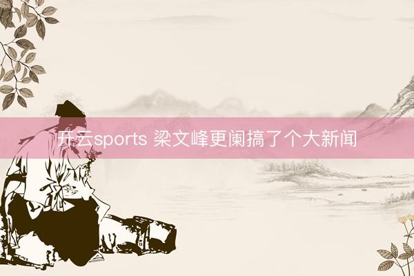开云sports 梁文峰更阑搞了个大新闻
