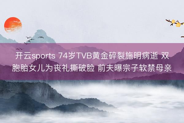 开云sports 74岁TVB黄金碎裂施明病逝 双胞胎女儿为丧礼撕破脸 前夫曝宗子软禁母亲