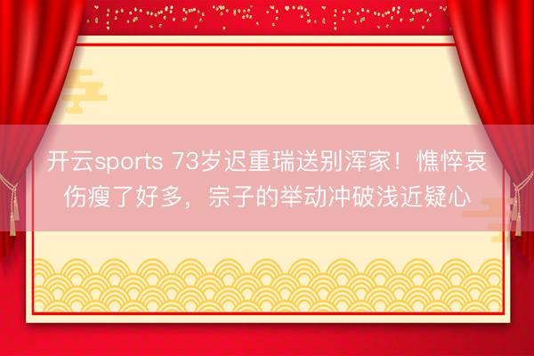 开云sports 73岁迟重瑞送别浑家!憔悴哀伤瘦了好多,宗子的举动冲破浅近疑心