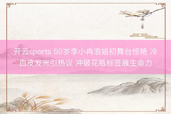开云sports 50岁李小冉浪姐初舞台惊艳 冷白皮发光引热议 冲破花瓶标签展生命力