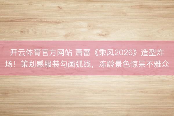 开云体育官方网站 萧蔷《乘风2026》造型炸场！策划感服装勾画弧线，冻龄景色惊呆不雅众