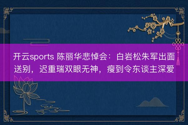 开云sports 陈丽华悲悼会:白岩松朱军出面送别,迟重瑞双眼无神,瘦到令东谈主深爱