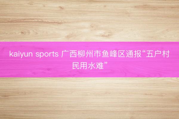 kaiyun sports 广西柳州市鱼峰区通报“五户村民用水难”
