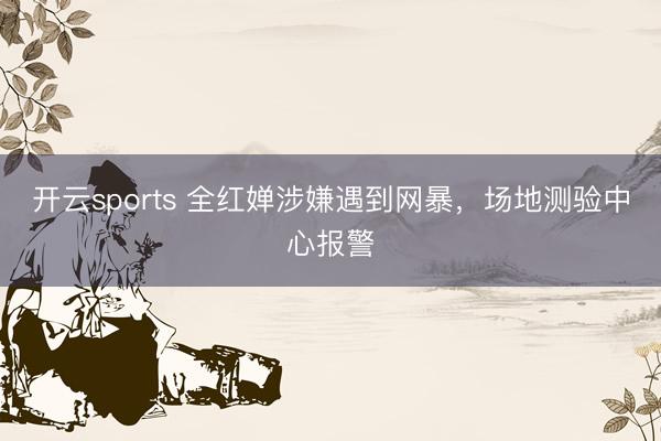 开云sports 全红婵涉嫌遇到网暴，场地测验中心报警