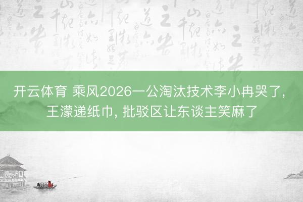 开云体育 乘风2026一公淘汰技术李小冉哭了, 王濛递纸巾, 批驳区让东谈主笑麻了