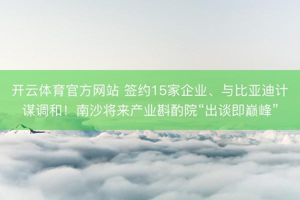 开云体育官方网站 签约15家企业、与比亚迪计谋调和！南沙将来产业斟酌院“出谈即巅峰”