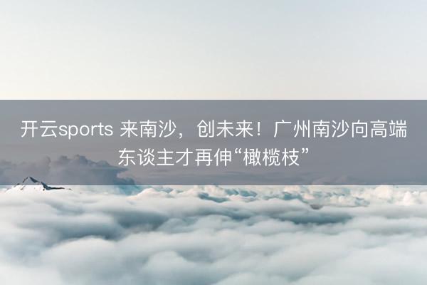 开云sports 来南沙，创未来！广州南沙向高端东谈主才再伸“橄榄枝”