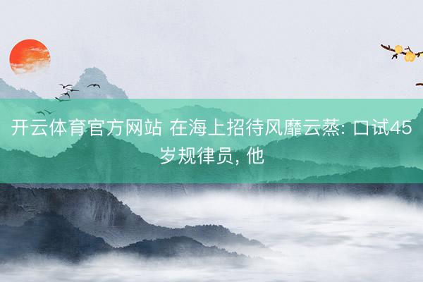 开云体育官方网站 在海上招待风靡云蒸: 口试45岁规律员, 他