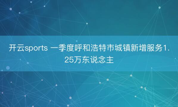 开云sports 一季度呼和浩特市城镇新增服务1.25万东说念主