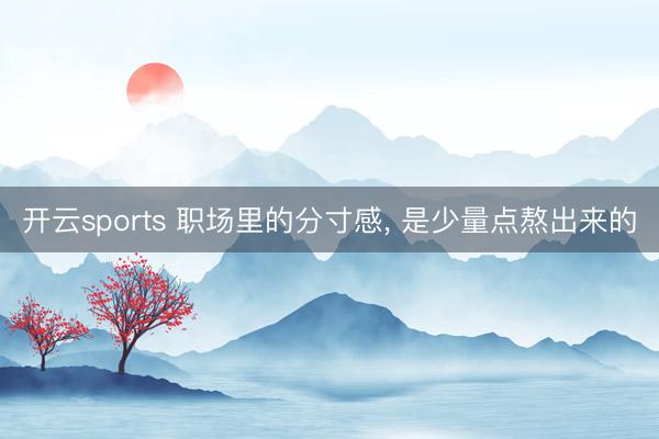 开云sports 职场里的分寸感, 是少量点熬出来的
