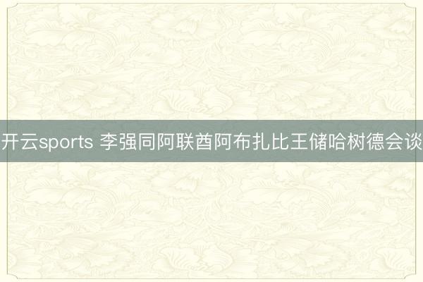 开云sports 李强同阿联酋阿布扎比王储哈树德会谈