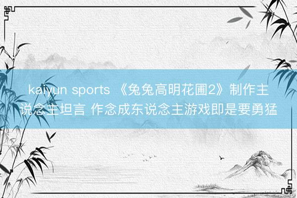 kaiyun sports 《兔兔高明花圃2》制作主说念主坦言 作念成东说念主游戏即是要勇猛