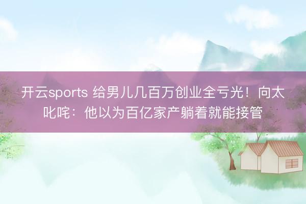开云sports 给男儿几百万创业全亏光！向太叱咤：他以为百亿家产躺着就能接管