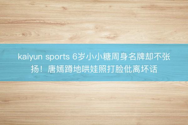 kaiyun sports 6岁小小糖周身名牌却不张扬!唐嫣蹲地哄娃照打脸仳离坏话
