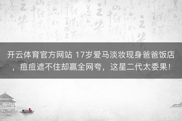 开云体育官方网站 17岁爱马淡妆现身爸爸饭店,痘痘遮不住却赢全网夸,这星二代太委果!