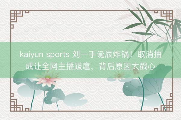 kaiyun sports 刘一手诞辰炸锅!取消抽成让全网主播跋扈,背后原因太戳心
