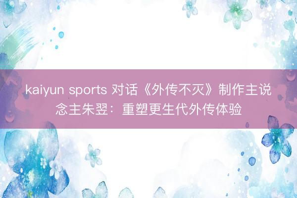 kaiyun sports 对话《外传不灭》制作主说念主朱翌：重塑更生代外传体验