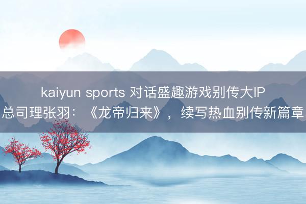 kaiyun sports 对话盛趣游戏别传大IP总司理张羽:《龙帝归来》,续写热血别传新篇章