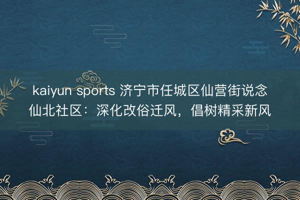 kaiyun sports 济宁市任城区仙营街说念仙北社区:深化改俗迁风,倡树精采新风