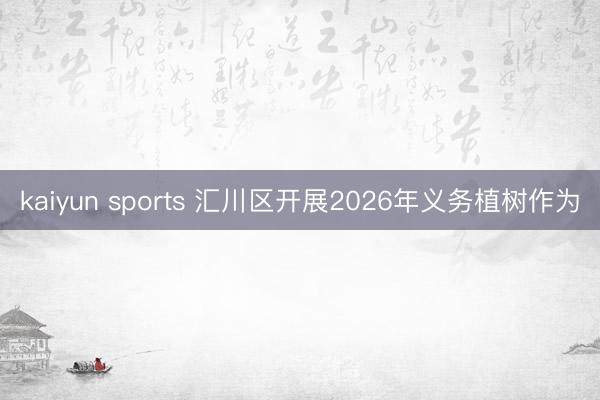 kaiyun sports 汇川区开展2026年义务植树作为