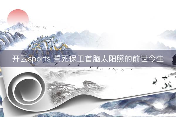 开云sports 誓死保卫首脑太阳照的前世今生