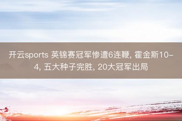 开云sports 英锦赛冠军惨遭6连鞭， 霍金斯10-4， 五大种子完胜， 20大冠军出局