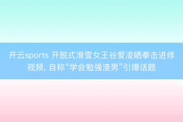 开云sports 开脱式滑雪女王谷爱凌晒拳击进修视频， 自称“学会勉强渣男”引爆话题