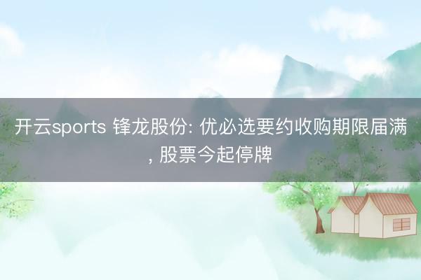 开云sports 锋龙股份: 优必选要约收购期限届满， 股票今起停牌